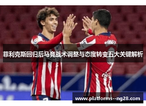 菲利克斯回归后马竞战术调整与态度转变五大关键解析