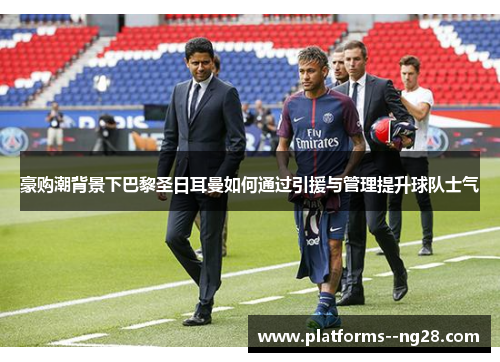 豪购潮背景下巴黎圣日耳曼如何通过引援与管理提升球队士气
