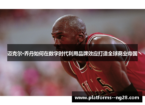 迈克尔·乔丹如何在数字时代利用品牌效应打造全球商业帝国 迈克尔·乔丹如何在数字时代利用品牌效应打造全球商业帝国