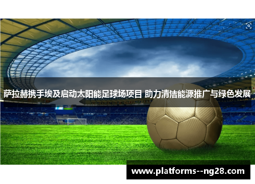 萨拉赫携手埃及启动太阳能足球场项目 助力清洁能源推广与绿色发展