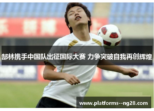 郜林携手中国队出征国际大赛 力争突破自我再创辉煌 郜林携手中国队出征国际大赛 力争突破自我再创辉煌