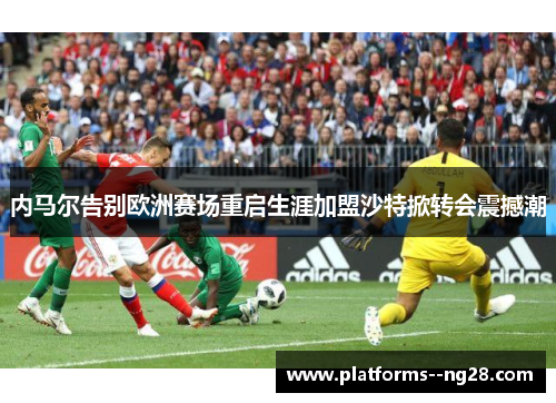 内马尔告别欧洲赛场重启生涯加盟沙特掀转会震撼潮