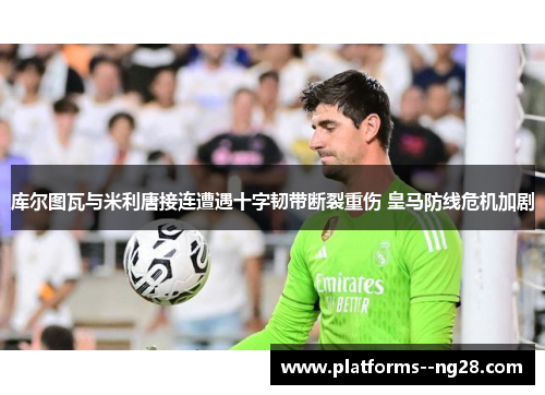 库尔图瓦与米利唐接连遭遇十字韧带断裂重伤 皇马防线危机加剧