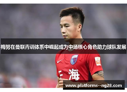 梅努在曼联青训体系中崛起成为中场核心角色助力球队发展 梅努在曼联青训体系中崛起成为中场核心角色助力球队发展