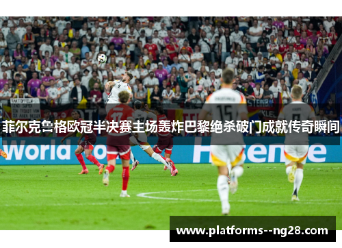 菲尔克鲁格欧冠半决赛主场轰炸巴黎绝杀破门成就传奇瞬间 菲尔克鲁格欧冠半决赛主场轰炸巴黎绝杀破门成就传奇瞬间