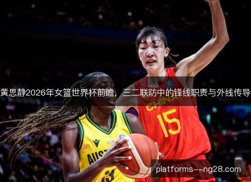 黄思静2026年女篮世界杯前瞻,三二联防中的锋线职责与外线传导 黄思静2026年女篮世界杯前瞻,三二联防中的锋线职责与外线传导